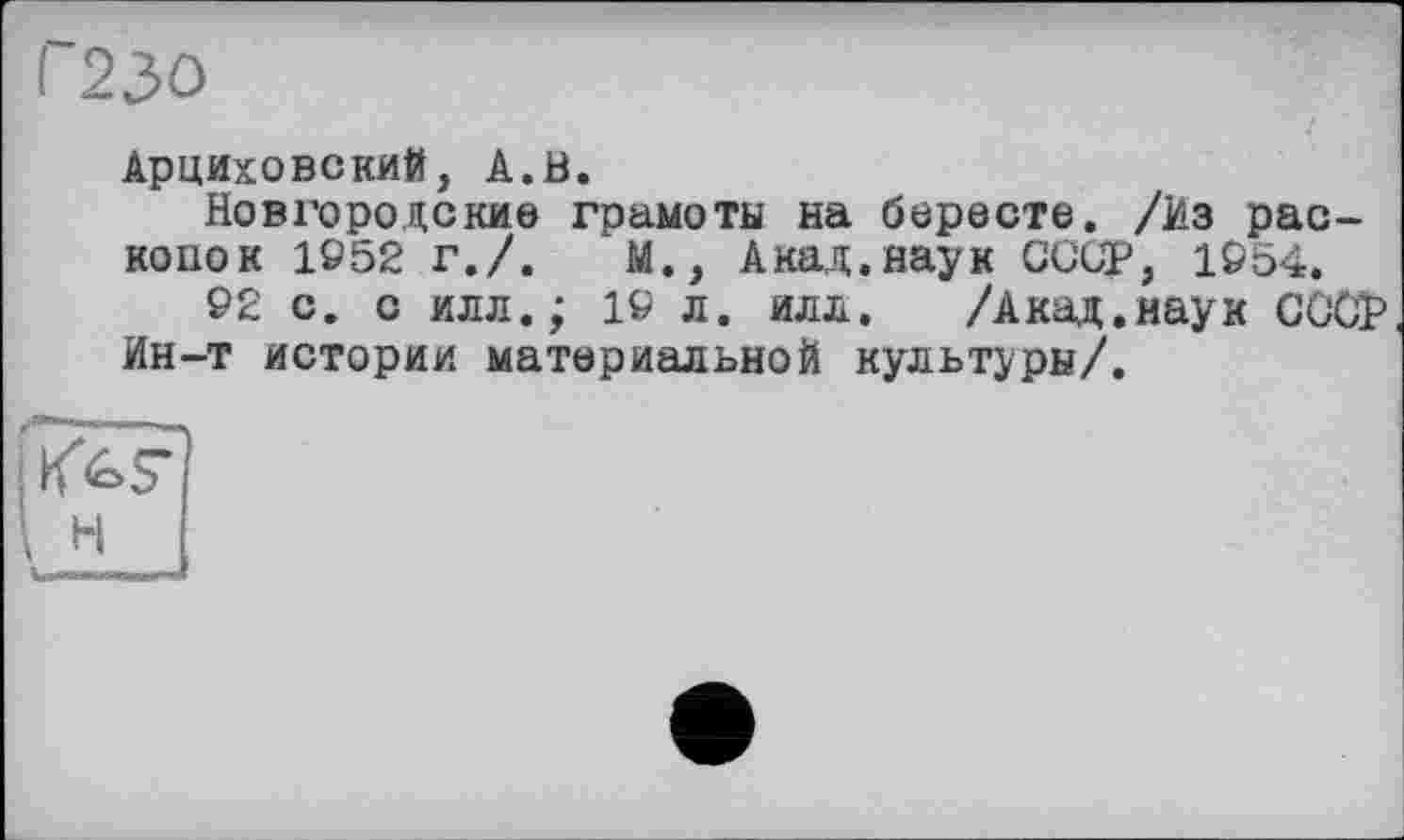 ﻿Г23О
Арциховский, А.В.
Новгородские грамоты на бересте. /Из раскопок 1952 г./.	М., Акад.наук СССР, 1954.
92 с. с илл.; 19 л. илл. /Акад.наук СССР Ин-т истории материальной культуры/.
і H